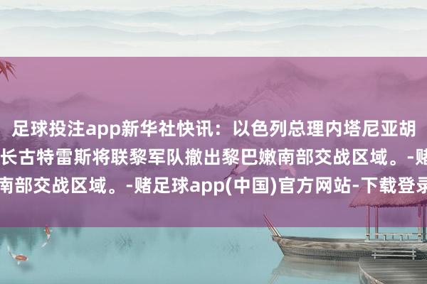 足球投注app新华社快讯：以色列总理内塔尼亚胡称，他敦促集合国布告长古特雷斯将联黎军队撤出黎巴嫩南部交战区域。-赌足球app(中国)官方网站-下载登录入口