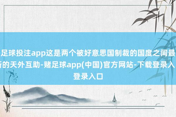 足球投注app这是两个被好意思国制裁的国度之间最新的天外互助-赌足球app(中国)官方网站-下载登录入口