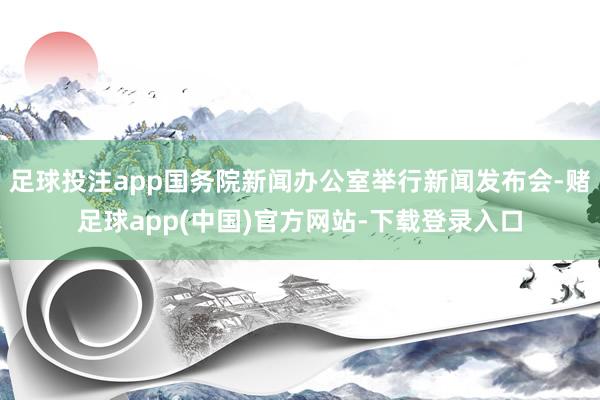 足球投注app国务院新闻办公室举行新闻发布会-赌足球app(中国)官方网站-下载登录入口