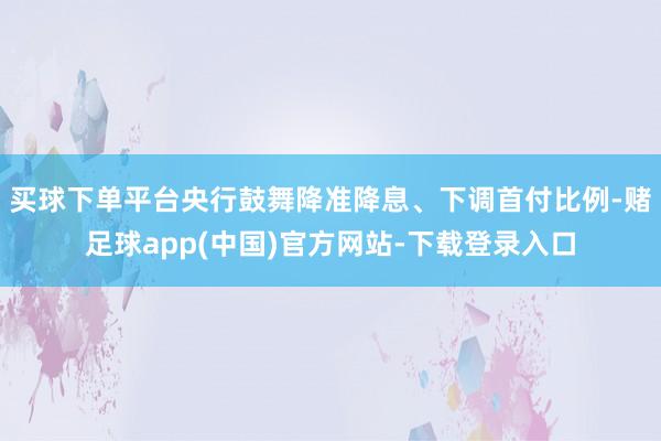 买球下单平台央行鼓舞降准降息、下调首付比例-赌足球app(中国)官方网站-下载登录入口