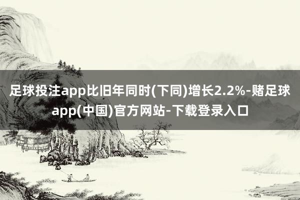 足球投注app比旧年同时(下同)增长2.2%-赌足球app(中国)官方网站-下载登录入口