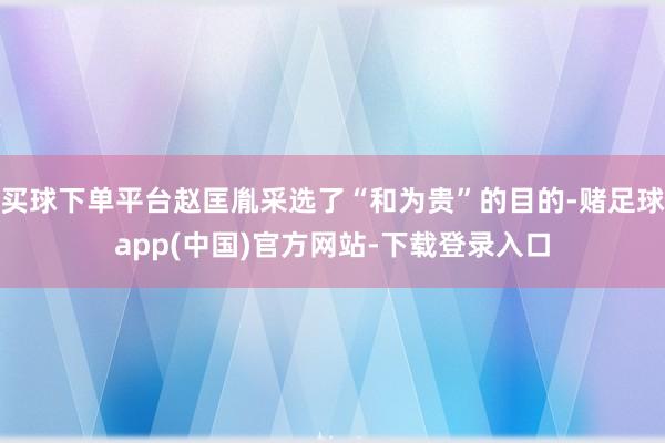 买球下单平台赵匡胤采选了“和为贵”的目的-赌足球app(中国)官方网站-下载登录入口