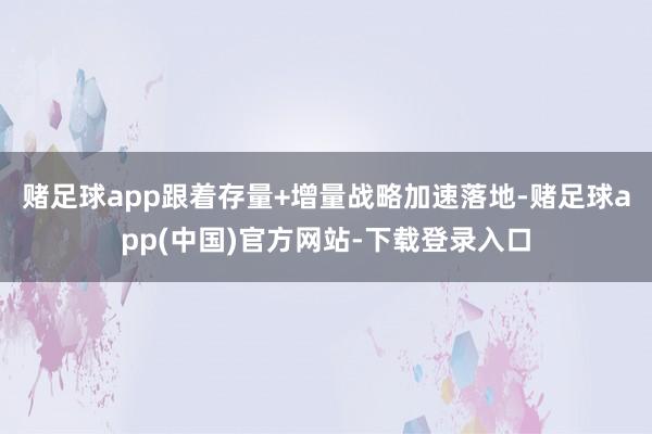 赌足球app跟着存量+增量战略加速落地-赌足球app(中国)官方网站-下载登录入口