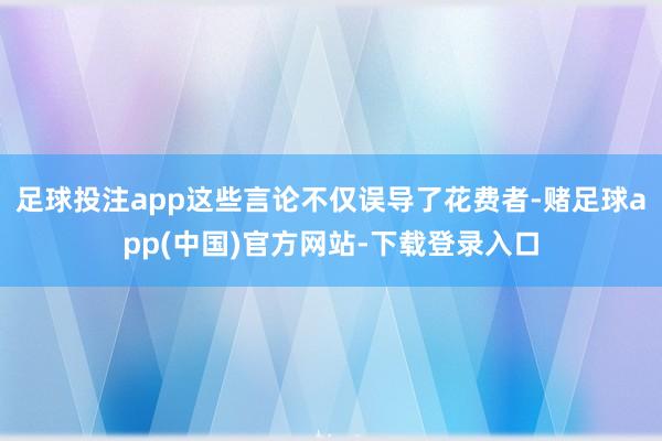 足球投注app这些言论不仅误导了花费者-赌足球app(中国)官方网站-下载登录入口