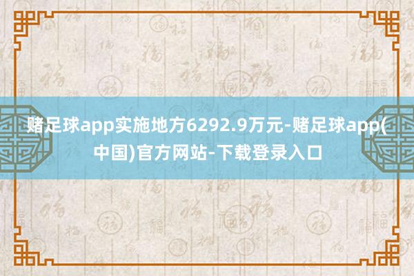 赌足球app实施地方6292.9万元-赌足球app(中国)官方网站-下载登录入口