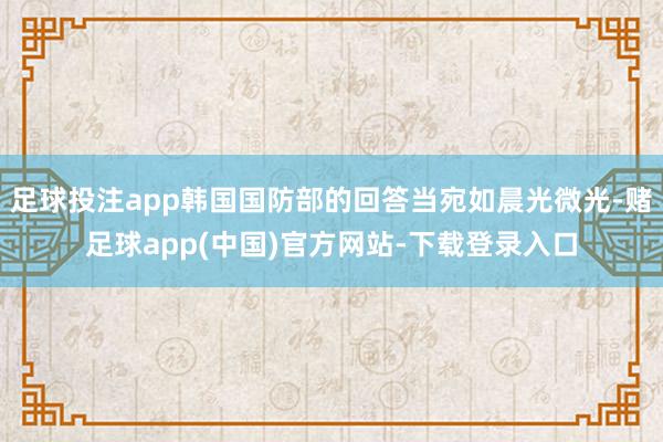 足球投注app韩国国防部的回答当宛如晨光微光-赌足球app(中国)官方网站-下载登录入口