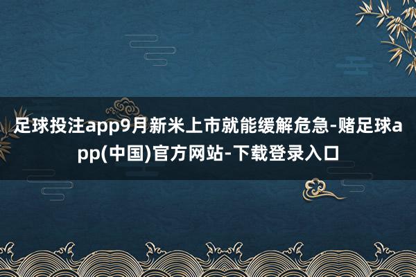 足球投注app9月新米上市就能缓解危急-赌足球app(中国)官方网站-下载登录入口