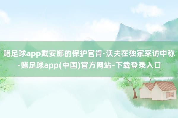 赌足球app戴安娜的保护官肯·沃夫在独家采访中称-赌足球app(中国)官方网站-下载登录入口