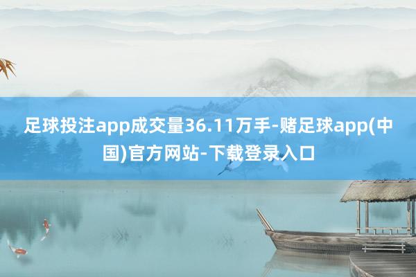 足球投注app成交量36.11万手-赌足球app(中国)官方网站-下载登录入口