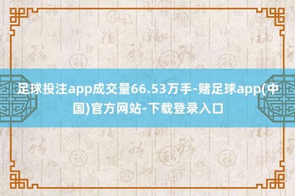 足球投注app成交量66.53万手-赌足球app(中国)官方网站-下载登录入口