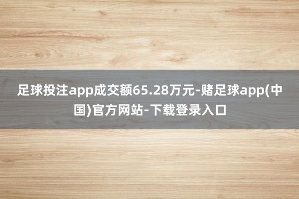 足球投注app成交额65.28万元-赌足球app(中国)官方网站-下载登录入口