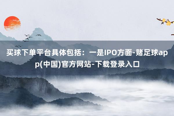 买球下单平台具体包括:一是IPO方面-赌足球app(中国)官方网站-下载登录入口
