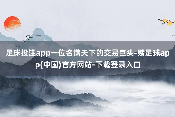 足球投注app一位名满天下的交易巨头-赌足球app(中国)官方网站-下载登录入口