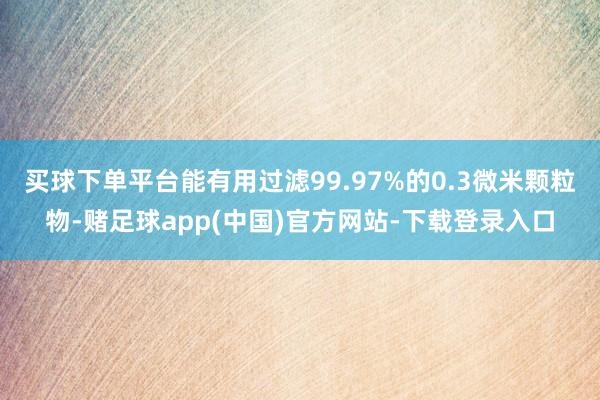 买球下单平台能有用过滤99.97%的0.3微米颗粒物-赌足球app(中国)官方网站-下载登录入口