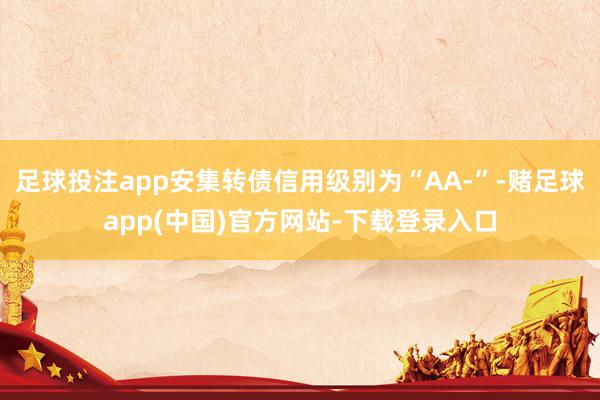 足球投注app安集转债信用级别为“AA-”-赌足球app(中国)官方网站-下载登录入口