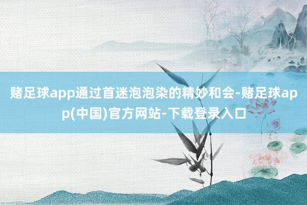 赌足球app通过首迷泡泡染的精妙和会-赌足球app(中国)官方网站-下载登录入口