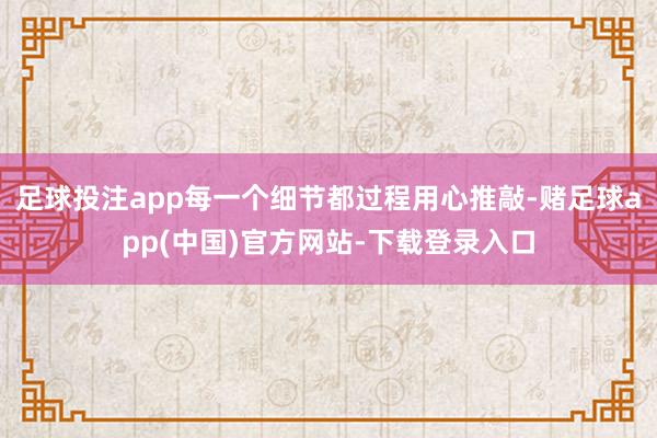 足球投注app每一个细节都过程用心推敲-赌足球app(中国)官方网站-下载登录入口