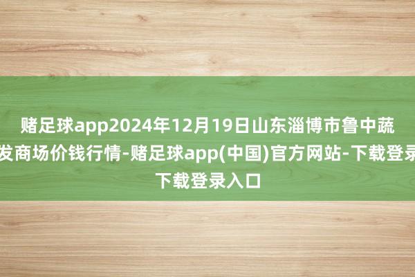 赌足球app2024年12月19日山东淄博市鲁中蔬菜批发商场价钱行情-赌足球app(中国)官方网站-下载登录入口