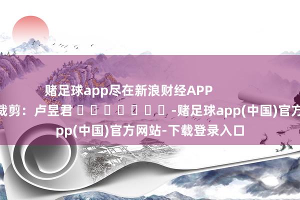 赌足球app尽在新浪财经APP 包袱裁剪:卢昱君 -赌足球app(中国)官方网站-下载登录入口