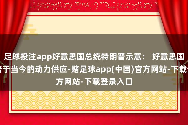 足球投注app好意思国总统特朗普示意: 好意思国需要双倍于当今的动力供应-赌足球app(中国)官方网站-下载登录入口