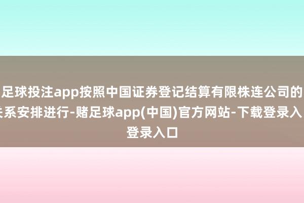 足球投注app按照中国证券登记结算有限株连公司的关系安排进行-赌足球app(中国)官方网站-下载登录入口
