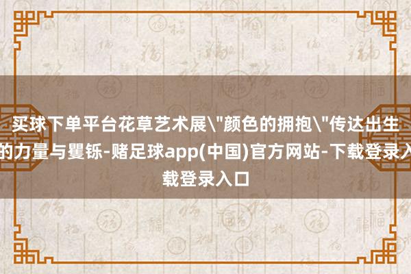 买球下单平台花草艺术展"颜色的拥抱"传达出生命的力量与矍铄-赌足球app(中国)官方网站-下载登录入口