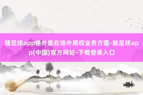 赌足球app格外是在场外期权业务方面-赌足球app(中国)官方网站-下载登录入口