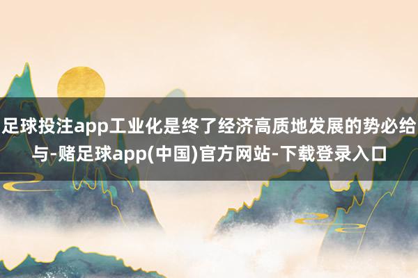 足球投注app工业化是终了经济高质地发展的势必给与-赌足球app(中国)官方网站-下载登录入口
