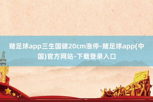 赌足球app三生国健20cm涨停-赌足球app(中国)官方网站-下载登录入口